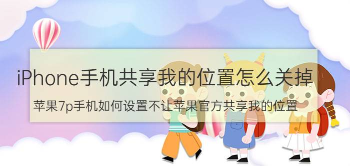 iPhone手机共享我的位置怎么关掉 苹果7p手机如何设置不让苹果官方共享我的位置？